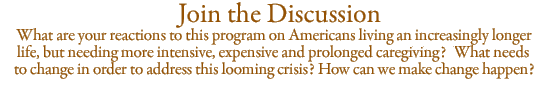 Join the Discussion: What are your reactions to this program on Americans living an increasingly longer life, but needing more intensive, expensive and prolonged caregiving? What needs to change in order to address this looming crisis? How can we make change happen?