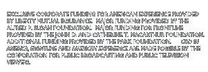 Exclusive corporate funding for American Experience provided by Liberty Mutual Insurance.  Major funding provided by The Alfred P. Sloan Foundation.  Major funding for FRONTLINE provided by The John D. and Catherine T. MacArthur Foundation.  Additional funding provided by the Park Foundation.  God in America, FRONTLINE and American Experience are made possible by the Corporation for Public Broadcasting and Public Television viewers.
