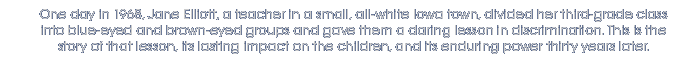 One day in 1968, Jane Elliott, a teacher in a small, all-white Iowa town, divided her third-grade class into blue-eyed and brown-eyed groups and gave them a daring lesson in discrimination. This is the story of that lesson, its lasting impact on the children, and its enduring power thirty years later.