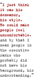 I just think it was his demeanor, his style�he could make people feel uncomfortable. And by that I mean people in the executive ranks who probably did not have his background, his understanding.