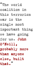The world coalition in this terrorism war is the single most important thing we have going for us. John O'Neill, probably more than anyone else, built that.
