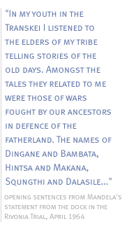 In my youth in the Transkei I listened to the elders of my tribe telling stories of the old days. Amongst the tales they related to me were those of wars fought by our ancestors in defence of the fatherland. The names of Dingane and Bambata, Hintsa and Makana, Squngthi and Dalasile...opening sentences from Mandela's statement from the dock in the Rivonia Trial, April 1964