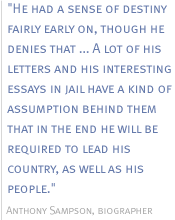 He had a sense of destiny fairly early on, though he denies that ...Alot of his letters and his interesting essays in jail have a kind of assumption behind them that in the end he will be required to lead his country, as well as his people.  -- Anthony Sampson, biographer