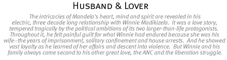 Husband & Lover: The intricacies of Mandela's heart, mind and spirit are revealed in his electric, three decade long relationship with Winnie Madikizela.  It was a love story, tempered tragically by the political ambitions of its two larger-than-life protagonists.  Throughout it, he felt painful guilt for what Winnie had endured because she was his wife--the years of imprisonment, solitary confinement and house arrests.  And he showed vast loyalty as he learned of her affairs and descent into violence.  But Winnie and his family always came second to his other great love, the ANC and the liberation struggle.