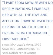 I part from my wife with no recriminations.  I embrace her with all the love and affection I have nursed for her inside and outside of prison from the moment I first met her. -  from Mandela's April1992 statement announcing his separation from Winnie.