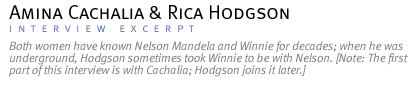 Interview with Amina Cachalia and Rica Hodgson.  Both women have known Nelson Mandela and Winnie for decades; when he was underground, Hodgson sometimes took Winnie to be with Nelson. [Note: The first part of this interview is with Cachalia; Hodgson joins it later.]