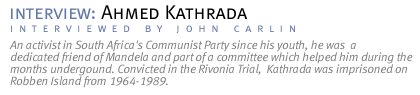 interview: AHMED KATHRADA An activist in South Africa's Communist Party since his youth, he was  a dedicated friend of Mandela and part of a committee which helped him during the months undergound. Convicted in the Rivonia Trial,  Kathrada was imprisoned on Robben Island from 1964-1989.  (Interview conducted by John Carlin.)