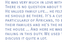 He was very much in love with her. There is no question about that. ... He valued family life... he felt that he should be there. It's a custom, particularly of Africans, to be with their families and he's the head of the house ... And here he was failing in this duty. We used to discuss it quite a lot.