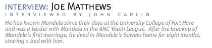 interview: JOE MATTHEWS He has known Mandela since their days at the University College of Fort Hare and was a leader with Mandela in the ANC Youth League.  After the breakup of Mandela's first marriage, he lived in Mandela's Soweto home for eight months, sharing a bed with him. (Interview conducted by John Carlin.)