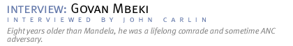 interview: GOVAN MBEKI Eight years older than Mandela, he was  a lifelong comrade and sometime ANC adversary. (Interview conducted by John Carlin.)