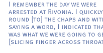 I remember the day we were arrested at Rivonia. I quickly went round [to] the chaps and without saying a word, I indicated that this was what we were going to get [slicing finger across throat].