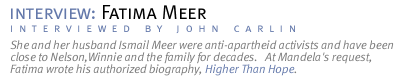 interview: FATIMA MEER She and her husband Ismail Meer were anti-apartheid activists and have been close to Nelson,Winnie and the family for decades.   At Mandela's request, Fatima wrote his authorized biography, Higher Than Hope. (Interview conducted by John Carlin.)