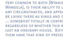 Very common to both [Winnie and Mandela], is their ability to live in any circumstances, and appear  to be living there as kings and queens. ... somebody totally in control, regardless of whether this was just an ordinary house.  Both of them have that kind of presence.