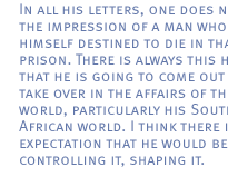 In all his letters, one does not get the impression of a man who sees himself destined to die in that prison. There is always this hope that he is going to come out and  take over in the affairs of the world, particularly his South African world. I think there is the expectation that he would be controlling it, shaping it.