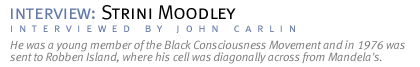 interview: STRINI MOODLEY He was a young member of the Black Consciousness Movement and in 1976 was sent to Robben Island, where his cell was  diagonally across from Mandela's. (Interview conducted by John Carlin.)