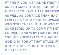 At the Rivonia trial he first--to me and to many others--showed himself to have a far greater depth as well as courage than had been expected. I mean the showmanship was still there. But he was totally connected up to commitment and courage and very careful reflection too. He knew exactly what he was going in for at that stage. Maybe not militarily, but in terms of sacrifice. 