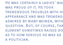 He was certainly a ladies' man and was proud of it. He took tremendous troubles with his appearance and was tremendously admired by many women, without question. But, of course, that element sometimes raised doubts as to how serious he was as a politician.