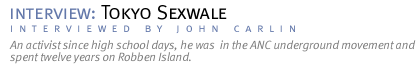 interview: TOKYO SEXWALE An activist since high school days, he was  in the ANC underground movement and spent twelve years on Robben Island. (Interview conducted by John Carlin.)