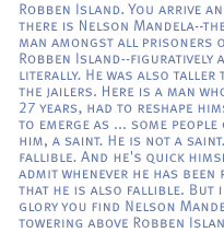 Robben Island. You arrive  and there is Nelson Mandela--the tall man amongst all prisoners on Robben Island--figuratively and literally. He was also taller than the jailers. Here is a man who, for 27 years, had to reshape himself, to emerge as ... some people call him, a saint. He is not a saint. He is fallible. And he's quick himself to admit whenever he has been rash, that he is also fallible. But in full glory you find Nelson Mandela towering above Robben Island. 