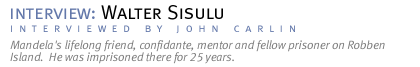 interview: WALTER SISULU Mandela's lifelong friend, confidante,. mentor and fellow prisoner on Robben Island.  He was imprisoned there for 25 years. (Interview conducted by John Carlin.)