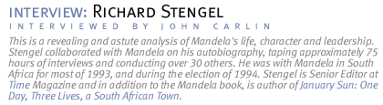 interview: RICHARD STENGEL This is a revealing and astute analysis of Mandela's life, character and leadership. Stengel collaborated with Mandela on his autobiography, taping approximately  75 hours of  interviews and conducting over 30 others. He was with Mandela in South Africa for most of 1993, and during the election of 1994. Stengel is Senior Editor at Time Magazine and in addition to the Mandela book, is author of January Sun: One Day, Three Lives, a South African Town.