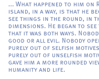 ... What happened to him on Robben island, in a way, is that he began to see things in the round, in three dimension. He began to see things that it was both ways. Nobody is all good or all evil. Nobody operates purely out of selfish motives, or purely out of unselfish motives. It gave him a more rounded view of humanity and life.