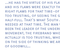 ...  he has the virtue of his flaws, and his flaws were exactly the right flaws for that time--of being too trusting, of seeing the glasses half-full. That's what South Africa needed at that time. The man who'd been the leader of the underground movement, the firebrand who actually is too trusting, who errs on the side of thinking we are men of goodwill...