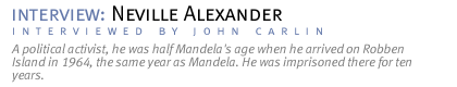 interview: neville alexander...A political activist, he was half Mandela's age when he arrived on Robben Island in 1964, the same year as Mandela. He was imprisoned there for ten years.  (John Carlin conducted the interview.)