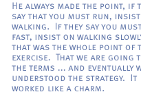 He always made the point, if they say that you must run, insist on walking.  If they say you must walk fast, insist on walking slowly.  And that was the whole point of the exercise.  That we are going to set the terms ... and eventually we all understood the strategy.  It worked like a charm.