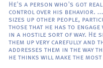 He's a person who's got real control over his behavior. ...He sizes up other people, particularly those that he has to engage with in a hostile sort of way. He sizes them up very carefully and then addresses them in the way that he thinks will make the most impact.