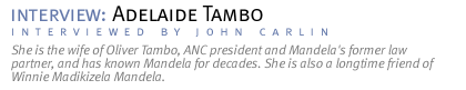 interview: ADELAIDE TAMBO She is the wife of Oliver Tambo, ANC president and Mandela's former law partner, and has known Mandela for decades. She is also a longtime friend of Winnie Madikizela Mandela. (Interview conducted by John Carlin.)