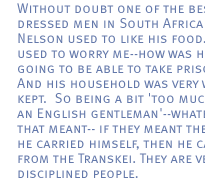 Without doubt one of the best dressed men in South Africa ... and Nelson used to like his food. That used to worry me--how was he going to be able to take prison? And his household was very well kept.  So being a bit 'too much of an English gentleman'--whatever that meant-- if they meant the way he carried himself, then he came from the Transkei. They are very disciplined people. 