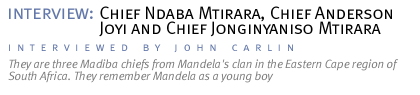 interview: Chief Ndaba Mtirara, Chief Anderson Joyi and Chief Jonginyaniso Mtirara They are three Madiba chiefs from Mandela's clan in the Eastern Cape region of South Africa. They remember Mandela as a young boy. (Interview conducted by John Carlin.)