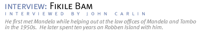 interview: INTERVIEW WITH FIKILE BAM He first met Mandela while helping out at the law offices of Mandela and Tambo in the 1950s.  He later spent ten years on Robben Island with him.   (Interview conducted by John Carlin.)