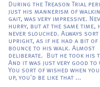 During the Treason Trial period,just his mannerism of walking, his gait, was very impressive. Never in a hurry, but at the same time, he never slouched. Always sort of upright, as if he had a bit of a bounce to his walk. Almost deliberate.  But he took his time.  And it was just very good to watch. You sort of wished when you grew up, you'd be like that ...