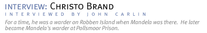 interview:  CHRISTO BRAND For a time, he was a warder on Robben Island when Mandela was there.  He later became Mandela's warder at Pollsmoor Prison. (Interview conducted by John Carlin.)