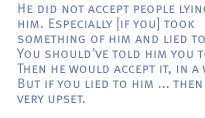He did not accept people lying to him. Especially [if you] took something of him and lied to him. You should've told him you took it. Then he would accept it, in a way. But if you lied to him ... then he was very upset.