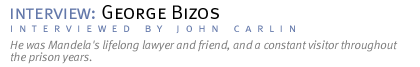 interview: GEORGE BIZOS He was Mandela's lifelong lawyer and friend, and a constant visitor throughout the prison years. (Interview conducted by John Carlin.)