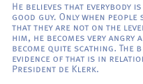 He believes that everybody is a good guy. Only when people show that they are not on the level with him, he becomes very angry and can become quite scathing. The best evidence of that is in relation to President de Klerk.