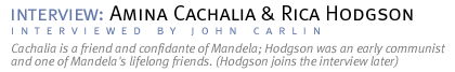 interview: Amina Cachalia, later joined by Rica Hodgson. Cachalia is a friend and confidante of Mandela; Hodgson was an early communist and one of Mandela's lifelong friends. (Interview conducted by John Carlin.)