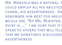 Mr. Mandela was a natural. He could employ all his abilities,his charm, his assertiveness.  And I remember him best for arguing. He would say, 'No Mr. Minister, the point is ...'  I am sure that if you speak to others  they will tell you that we sometimes discussed this assertiveness