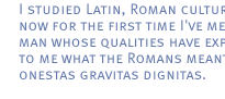 I studied Latin, Roman culture, and now for the first time I've met a man whose qualities have explained to me what the Romans meant with onestas gravitas dignitas.