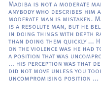 Madiba is not a moderate man and anybody who describes him as a moderate man is mistaken. Madiba is a resolute man, but he believes in doing things with depth rather than doing them quickly ... His view on the violence was he had to take a position that was uncompromising ... his perception was that de Klerk did not move unless you took an uncompromising position ...