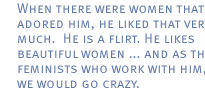 When there were women that adored him, he liked that very much.  He is a flirt. He likes beautiful women ... and as three feminists who work with him, we would go crazy. 