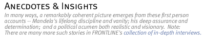 anecdotes & insights: In many ways, a remarkably coherent picture emerges from these first person accounts -- Mandela's lifelong discipline and vanity; his deep assurance and determination;  and a political acumen both realistic and visionary. Note: There are many more such stories in FRONTLINE's collection of in-depth interviews.
