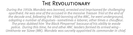 the revolutionary - During the 1950s Mandela was banned, arrested and imprisoned for challenging apartheid. He was one of the accused in the massive Treason Trial at the end of the decade and, following the 1960 banning of the ANC, he went underground, adopting a number of disguises--sometimes a laborer, other times a chauffeur. The press dubbed him 