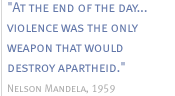 At the end of the day...violence was the only weapon that would destroy apartheid.  - Nelson Mandela, 1959