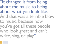 It changed it from being about the music to being about what you look like.  And that was a terrible blow to music, because now you've got all these people who look great and can't write, sing, or play.