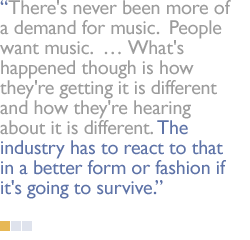There's never been more of a demand for music.  People want music.   What's happened though is how they're getting it is different and how they're hearing about it is different. The industry has to react to that in a better form or fashion if it's going to survive.
