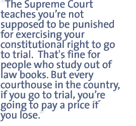 The Supreme Court teaches you¼re not supposed to be punished for exercising your constitutional right to go to trial.  That's fine for people who study out of law books. But every courthouse in the country, if you go to trial you¼re going to pay a price if you lose.  